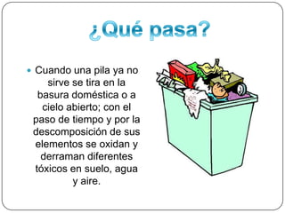 ¿Qué pasa? Cuando una pila ya no sirve se tira en la basura doméstica o a cielo abierto; con el paso de tiempo y por la descomposición de sus elementos se oxidan y derraman diferentes tóxicos en suelo, agua y aire.