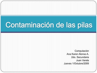 Contaminación de las pilas Computación Ana Karen Alonso A. 2do. Secundaria Juan Varela Jueves 1/Octubre/2009 