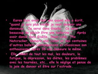      Karen Kain avait huit ans quand elle a écrit, "quand je suis plus vieille je veut devenir une danseuse.  Je serai dans Giselle.  Ce sera beaucoup de plaisir être une ballerine."   Après avoir dansé dans Giselle, Swan Lake, The Nutcracker, Romero and Juliet et des centaines d'autres ballets contemporains et classicaux son enthousiasme après 35 ans demeure le même. Elle admet de tout les mal, les douleurs, la fatigue, la dépression, les diètes, les problèmes avec les tournées, etc.. elle le néglige et pense de la joie de danser et être sur l'estrade.   
