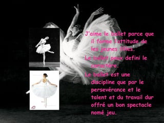 J’aime le ballet parce que il forme l’attitude de les jeunes filles. Le ballet peux defini le caract è re. Le ballet est une discipline que par le persev é rance et le talent et du travail dur offr é  un bon spectacle nom é  jeu. 