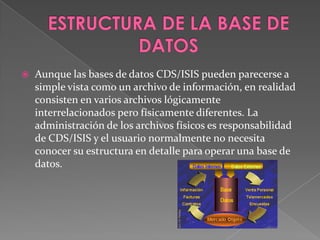 ESTRUCTURA DE LA BASE DE DATOSAunque las bases de datos CDS/ISIS pueden parecerse a simple vista como un archivo de información, en realidad consisten en varios archivos lógicamente interrelacionados pero físicamente diferentes. La administración de los archivos físicos es responsabilidad de CDS/ISIS y el usuario normalmente no necesita conocer su estructura en detalle para operar una base de datos. 