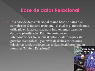 Base de datos RelacionalUna base de datos relacional es una base de datos que cumple con el modelo relacional, el cual es el modelo más utilizado en la actualidad para implementar bases de datos ya planificadas. Permiten establecer interconexiones (relaciones) entre los datos (que están guardados en tablas), y a través de dichas conexiones relacionar los datos de ambas tablas, de ahí proviene su nombre: "Modelo Relacional". 