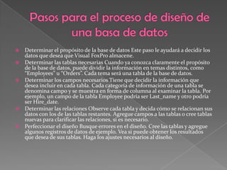 Pasos para el proceso de diseño de una basa de datosDeterminar el propósito de la base de datos Este paso le ayudará a decidir los datos que desea que Visual FoxPro almacene. Determinar las tablas necesarias Cuando ya conozca claramente el propósito de la base de datos, puede dividir la información en temas distintos, como “Employees” u “Orders”. Cada tema será una tabla de la base de datos. Determinar los campos necesarios Tiene que decidir la información que desea incluir en cada tabla. Cada categoría de información de una tabla se denomina campo y se muestra en forma de columna al examinar la tabla. Por ejemplo, un campo de la tabla Employee podría ser Last_namey otro podría ser Hire_date. Determinar las relaciones Observe cada tabla y decida cómo se relacionan sus datos con los de las tablas restantes. Agregue campos a las tablas o cree tablas nuevas para clarificar las relaciones, si es necesario. Perfeccionar el diseño Busque errores en el diseño. Cree las tablas y agregue algunos registros de datos de ejemplo. Vea si puede obtener los resultados que desea de sus tablas. Haga los ajustes necesarios al diseño. 