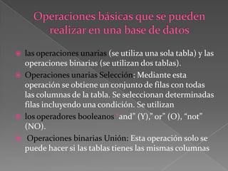 Operaciones básicas que se pueden realizar en una base de datoslas operaciones unarias (se utiliza una sola tabla) y las operaciones binarias (se utilizan dos tablas). Operaciones unarias Selección: Mediante esta operación se obtiene un conjunto de filas con todas las columnas de la tabla. Se seleccionan determinadas filas incluyendo una condición. Se utilizan los operadores booleanos “and” (Y),” or” (O), “not” (NO).Operaciones binarias Unión: Esta operación solo se puede hacer si las tablas tienes las mismas columnas
