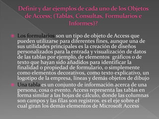 Definir y dar ejemplos de cada uno de los Objetos de Access; (Tablas, Consultas, Formularios e Informes)? Los formularios son un tipo de objeto de Access que pueden utilizarse para diferentes fines, aunque una de sus utilidades principales es la creación de diseños personalizados para la entrada y visualización de datos de las tablas por ejemplo, de elementos  gráficos o de texto que hayan sido añadidos para identificar la finalidad o propiedad de formulario, o simplemente como elementos decorativos, como texto explicativo, un logotipo de la empresa, líneas y demás objetos de dibujoUna tabla es un conjunto de información acerca de una persona, cosa o evento. Access representa las tablas en forma similar a las hojas de cálculo, donde las columnas son campos y las filas son registros. es el eje sobre el cual giran los demás elementos de Microsoft Access