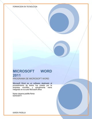 MICROSOFT  WORD 2011PROGRAMA DE MICROSOFT WORDMicrosoft Word es un software destinado al procedimiento de textos fue creado por la empresa micrófito, y actualmente viene integrado en la suite Microsoft office Karen dayana padilla florez02/03/2011<br />TALLER DE INFORMATICA<br />PROFESOR: NEFER QUINTERO<br />ALUMNA: KAREN PADILLA FLOREZ<br />INSTITUCION EDUCATIVA ALFONSO ARAUJO COTES<br />GRADO: 10.1<br />JORNADA: TARDE<br />AÑO LECTIVO<br />2<br />0<br />1<br />1<br />Institución educativa Alfonso Araujo<br />Profesor: Nefer quintero Uribe<br />Karen padilla Flórez<br />Grado 10 j.t<br />Año 2011<br />Guía de trabajo no.1<br />utilizar el manejo del teclado.<br />crear una carpeta en la memoria o en el computador.<br />Digitar un texto largo. <br />Crear un archivo en Word.  <br />Manejar los menús aplicando de las siguientes formas:<br />Inicio, aplicar porta papeles.<br />Fuente, aplicar el tamaño de la letra, el tipo de fuente etc.<br />Párrafo, aplicar las viñetas, justificado, alinear etc.<br />Estilos,(normal) o (cualquiera) <br />Tablas<br />Inserta= imágenes utilizando el teclado copiar pegar.<br />Formas de acuerdo al texto utilizar cualquier forma. <br />Insertar a la pagina=encabezado y pie de página. <br />Word art: utiliza el titulo.<br />Diseño de página: márgenes a página. <br />Tema: aplicar cualquier tema al texto.<br />Borde de pág.: aplicar el color anaranjado, a todas las páginas.<br />CONTENIDO:<br />Reseña histórica.<br />Versiones <br />Formatos de archivos. <br />Formatos DOC.<br />Formatos RTF.<br />Otros formatos.<br />Microsoft Word es un software destinando al procesamiento de textos. Fue creado por la empresa Microsoft, y actualmente viene integrado en la suite ofimática Microsoft office.<br />Originalmente fue desarrollado por Richard Brodie para el computador de IBM bajo sistema operativo DOS en 1983. Se crearon versiones posteriores para Apple Macintosh en 1984 y para Microsoft Windows en 1989, siendo para esta ultima plataforma las versiones más difundidas en la actualidad. Ha  llegado a ser el procesador de textos más populares del mundo.<br />RESEÑA HISTORICA <br />En sus inicios, MS Word tardo más de 5 años en lograr el éxito en un mercado en el que se usaba comúnmente MS-DOS, y cuando otros programas, como Corel WordPerfect, eran mucho más utilizados y populares.<br />La primera versión de Microsoft Word fue un desarrollo realizado por charles simoyi y Richard Brodie, dos ex – programadores de Xerox contratados en 1981 por Bill Gates y  paúl  Allen. Estos programadores habían trabajado  en Xerox bravo, que fuera el primer procesador de textos desarrollado bajo la técnica WYSIWYG (“What you see is what you get “); es decir el usuario podrá ver antipadamente, en pantalla, el formato final que aparecería en el impreso del documento. Esta primera versión, Word 1.0, salió al mercado en octubre de 1983 para plataforma Xenix  MS-DOS, en principio fue rudimentario y le siguieron otras cuatro versiones muy similares que no produjeron casi impacto en las ventas a usuarios finales.<br />VERSIONES <br />La primera versión de Word para Windows salió en el año  1989, que si bien en un entorno grafico resulto bastante más fácil de operar, tampoco permitió que las  ventas se incrementaran notablemente cuando se lanzo al mercado Windows 3.0, en 1990,se produjo el real despegue.  A Word 1.0 le sucedieron Word 2.0 en 1991, Word 6.0en 1993. El posterior salto en los números de versión se produjo a fin de que coincidiera con la numeración del versionado de Windows tal como fue Word 95 y Word 97.con la salida del Windows 2000 (1999) también surgió la versión homologa de Word. La versión 2002 emergió en la misma época que el paquete Microsoft Office XP, en el año 2001. Un año después le siguió la versión Microsoft Word 2003 posteriormente se presento Microsoft Word 2007 junto con el resto de aplicaciones del paquete Office  2007, en esta versión, Microsoft marco un nuevo cambio en la historia de las aplicaciones office presentando la nueva interfaz  Ribbons más sencilla e intuitiva que las  anteriores (aunque muy criticada por usuarios acostumbrados a las versiones anteriores).la versión más reciente lanzada al mercado en Microsoft Word 2010, en el mismo año en el que salió el sistema Microsoft Windows 7.<br />FORMATOS DE ARCHIVOS <br />FORMATOS DE DOC...<br />Microsoft Word es en el 2009lider absoluto en ese sector del mercado contando con alrededor de 500 millones  de usuarios (cifras de 2008);y si bien ya ha cumplido sus 25 años, continua su liderazgo; pero ya los procesadores de texto de textos basados en la red y las soluciones de código abierto comenzaron a ganarle terreno.<br />FORMATOS DE RTE. <br />El  11 de agosto de 2009,el juez  Leonard Davis de la  Corte Federal de los EE.UU. en el  Distrito  Este de Texas, división Tyler, emitió  una orden judicial por la que debe ponerse en práctica dentro de 60 días la prohibición de la venta  de Microsoft Word en los  Estados Unidos, después de aceptar las reclamaciones que Microsoft infringió deliberadamente la patente EE.UU.5787449 en poder  de la empresa  canadiense 4 con base en Toronto  que describe la utilidad de la  estructura  de la edición por separado (por ejemplo SGML.XML)  y el contenido de los documentos de Microsoft Word  originalmente implementada en 1998,en editor de  4 XML add-on para Microsoft Word con el nombre S4.el juez Davis también ordeno a Microsoft  pagar a  4 40 millones de dólares de daños mayores  por infracción deliberada  así  como otros gastos, una sentencia en adiciona la sentencia de 200 millones dólares contra Microsoft  en Marzo del 2009 trajes de patentes se han interpuesto  en los tribunales del Distrito Este de Texas, como es conocido por favorecer a los demandantes y por su experiencia en casos de patentes. Antes de entrar en la escuela de leyes en 1974, el juez Davis trabajo como programador de computadoras y analistas de sistemas.<br />OTROS FORMATOS <br />Microsoft ha presentado una moción de emergencia en la que pidió la suspensión  de esa decisión. En su petición,  la empresa afirma que es  gastar un enorme capital humano y financiero para hacer su mejor esfuerzo  para cumplir con el plazo del tribunal de distrito.<br />