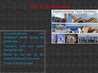 - Accommodations              and
  breakfast’s buffet during the
  whole trip.
- Transport with tour guide
  during the trip.
- Move in an out in the
  airport/hotel and vise versa.
- Visits in Paris at night.
 