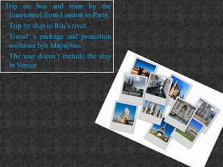 -Trip on bus and train by the
  Eurotunnel from London to Paris.
- Trip by ship in Rin’s river.
- Travel’ s package and protection
  assitance bye Mapaplus.
- The tour doesn’t include the stay
  in Venice
 