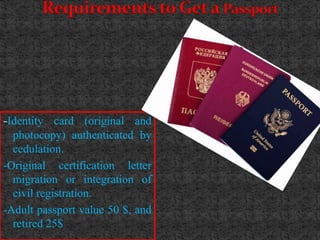 Requirements to Get a Passport




-Identity card (original and
  photocopy) authenticated by
  cedulation.
-Original certification letter
  migration or integration of
  civil registration.
-Adult passport value 50 $, and
  retired 25$
 