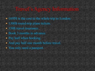  1695$ is the cost to the whole trip to London.
 1300$ round-trip plane tickets.
 150$ travel insurance.
 Book 3 months in advance.
 Pay half when booking.
 And pay half one month before travel.
 You only need a passport.
 