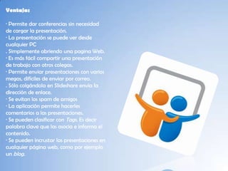 Ventajas

· Permite dar conferencias sin necesidad
de cargar la presentación.
· La presentación se puede ver desde
cualquier PC
. Simplemente abriendo una pagina Web.
· Es más fácil compartir una presentación
de trabajo con otros colegas.
· Permite enviar presentaciones con varios
megas, difíciles de enviar por correo.
. Sólo colgándola en Slideshare envía la
dirección de enlace.
· Se evitan los spam de amigos
· La aplicación permite hacerles
comentarios a las presentaciones.
· Se pueden clasificar con Tags. Es decir
palabra clave que las asocia e informa el
contenido.
· Se pueden incrustar las presentaciones en
cualquier página web, como por ejemplo
un blog.
 