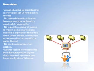 Desventajas:

· A nivel educativo las presentaciones
en Powerpoint son un formato muy
limitado
. No tienen demasiado valor si no
hay un presentador explicando y
ampliando la información.
· No es posible combinar el sonido y
la imagen. Como un presentador
que lleve la exposición o relato de lo
que se quiere mostrar. A menos que
se cree un archivo de narración de
audio Slidecast.
· No admite animaciones. Son
estáticas.
· Algunas veces la incompatibilidad
de los formatos produce algunas
alteraciones en las presentaciones
luego de colgarla en Slideshare.
 