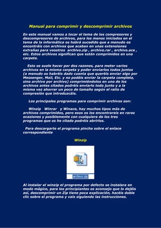 Manual para comprimir y descomprimir archivos

En este manual vamos a tocar el tema de los compresores y
descompresores de archivos, para los menos iniciados en el
tema de la informática os habrá sucedido que a menudo os
encontráis con archivos que acaban en unas extensiones
extrañas para vosotros archivo.zip , archivo.rar , archivo.ace ,
etc. Estos archivos significan que están comprimidos en una
carpeta.

   Esto se suele hacer por dos razones, para meter varios
archivos en la misma carpeta y poder enviarlos todos juntos
(a menudo os habréis dado cuenta que queréis enviar algo por
Messenger, Mail, Etc. y no podéis enviar la carpeta completa,
sino archivo por archivo) comprimiéndolos en uno de los
archivos antes citados podréis enviarlo todo junto y a la
misma vez ahorrar un poco de tamaño según el ratio de
compresión que introduzcáis.

   Los principales programas para comprimir archivos son:

   Winzip Winrar y Winace, hay muchos tipos más de
archivos comprimidos, pero esos os los encontrareis en raras
ocasiones y posiblemente con cualquiera de los tres
programas que os he citado podréis abrirlos.

 Para descargarte el programa pincha sobre el enlace
correspondiente

                            Winzip




Al instalar el winzip el programa por defecto se instalara en
modo mágico, para los principiantes os aconsejo que lo dejéis
así, descomprimir un Zip tiene poca explicación, hacéis doble
clic sobre el programa y vais siguiendo las instrucciones.
 