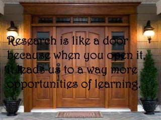 Research is like a door
because when you open it,
it leads us to a way more
opportunities of learning.
 