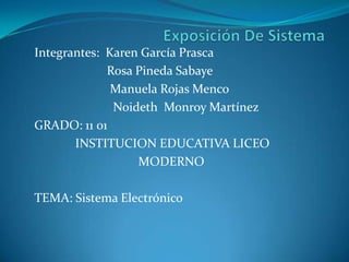 Integrantes: Karen García Prasca
Rosa Pineda Sabaye
Manuela Rojas Menco
Noideth Monroy Martínez
GRADO: 11 01
INSTITUCION EDUCATIVA LICEO
MODERNO
TEMA: Sistema Electrónico
 