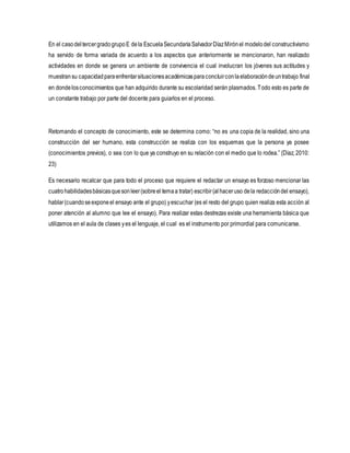En el casodeltercergradogrupoE dela EscuelaSecundariaSalvadorDíazMirónel modelodel constructivismo
ha servido de forma variada de acuerdo a los aspectos que anteriormente se mencionaron, han realizado
actividades en donde se genera un ambiente de convivencia el cual involucran los jóvenes sus actitudes y
muestransu capacidadparaenfrentarsituacionesacadémicasparaconcluirconlaelaboracióndeuntrabajo final
en dondelosconocimientos que han adquirido durante su escolaridad serán plasmados. Todo esto es parte de
un constante trabajo por parte del docente para guiarlos en el proceso.
Retomando el concepto de conocimiento, este se determina como: “no es una copia de la realidad, sino una
construcción del ser humano, esta construcción se realiza con los esquemas que la persona ya posee
(conocimientos previos), o sea con lo que ya construyo en su relación con el medio que lo rodea.” (Díaz, 2010:
23)
Es necesario recalcar que para todo el proceso que requiere el redactar un ensayo es forzoso mencionar las
cuatrohabilidadesbásicasquesonleer(sobreel temaa tratar) escribir(alhaceruso dela redaccióndel ensayo),
hablar(cuandoseexponeel ensayo ante el grupo) yescuchar (es el resto del grupo quien realiza esta acción al
poner atención al alumno que lee el ensayo). Para realizar estas destrezas existe una herramienta básica que
utilizamos en el aula de clases yes el lenguaje, el cual es el instrumento por primordial para comunicarse.
 