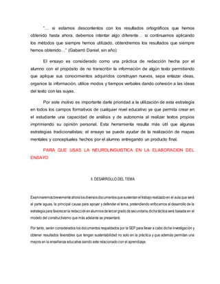 “… si estamos descontentos con los resultados ortográficos que hemos
obtenido hasta ahora, debemos intentar algo diferente… si continuamos aplicando
los métodos que siempre hemos utilizado, obtendremos los resultados que siempre
hemos obtenido…” (Gabarró Daniel, sin año)
El ensayo es considerado como una práctica de redacción hecha por el
alumno con el propósito de no transcribir la información de algún texto permitiendo
que aplique sus conocimientos adquiridos construyan nuevos, sepa enlazar ideas,
organice la información, utilice modos y tiempos verbales dando cohesión a las ideas
del texto con las suyas.
Por este motivo es importante darle prioridad a la utilización de esta estrategia
en todos los campos formativos de cualquier nivel educativo ya que permita crear en
el estudiante una capacidad de análisis y de autonomía al realizar textos propios
imprimiendo su opinión personal. Esta herramienta resulta más útil que algunas
estrategias tradicionalistas; el ensayo se puede ayudar de la realización de mapas
mentales y conceptuales hechos por el alumno entregando un producto final.
PARA QUE USAS LA NEUROLINGUISTICA EN LA ELABORACION DEL
ENSAYO
II. DESARROLLO DEL TEMA
Examinaremosbrevementeahoralosdiversosdocumentosquesustentaneltrabajorealizadoen el aulaque será
el parte aguas, la principal causa para apoyar y defender el tema, pretendiendo enfocarnos al desarrollo de la
estrategiapara favorecerla redacciónenalumnosdetercergradodesecundaria,dichatácticaserá basada en el
modelo del constructivismo que más adelante se presentará.
Por tanto, serán considerados los documentos respaldados por la SEP para llevar a cabo dicha investigación y
obtener resultados favorables que tengan sustentabilidad no solo en la práctica y que además permitan una
mejora en la enseñanza educativa siendo este relacionado con el aprendizaje.
 