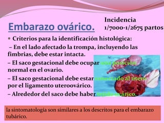 Embarazo ovárico.
 Criterios para la identificación histológica:
– En el lado afectado la trompa, incluyendo las
fimbrias, debe estar intacta.
– El saco gestacional debe ocupar una posición
normal en el ovario.
– El saco gestacional debe estar conectado al útero
por el ligamento uteroovárico.
– Alrededor del saco debe haber tejido ovárico.
Incidencia
1/7000-1/2675 partos
la sintomatología son similares a los descritos para el embarazo
tubárico.
 