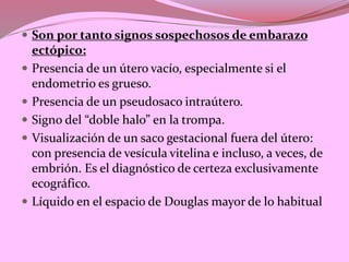  Son por tanto signos sospechosos de embarazo
ectópico:
 Presencia de un útero vacío, especialmente si el
endometrio es grueso.
 Presencia de un pseudosaco intraútero.
 Signo del “doble halo” en la trompa.
 Visualización de un saco gestacional fuera del útero:
con presencia de vesícula vitelina e incluso, a veces, de
embrión. Es el diagnóstico de certeza exclusivamente
ecográfico.
 Líquido en el espacio de Douglas mayor de lo habitual
 