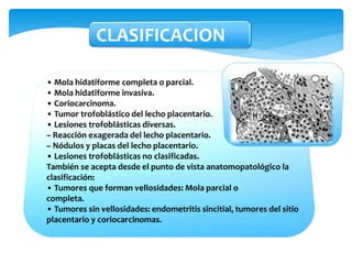 • Mola hidatiforme completa o parcial.
• Mola hidatiforme invasiva.
• Coriocarcinoma.
• Tumor trofoblástico del lecho placentario.
• Lesiones trofoblásticas diversas.
– Reacción exagerada del lecho placentario.
– Nódulos y placas del lecho placentario.
• Lesiones trofoblásticas no clasificadas.
También se acepta desde el punto de vista anatomopatológico la
clasificación:
• Tumores que forman vellosidades: Mola parcial o
completa.
• Tumores sin vellosidades: endometritis sincitial, tumores del sitio
placentario y coriocarcinomas.
CLASIFICACION
 