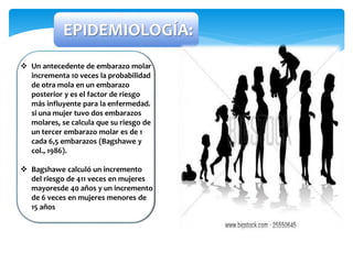 EPIDEMIOLOGÍA:
 Un antecedente de embarazo molar
incrementa 10 veces la probabilidad
de otra mola en un embarazo
posterior y es el factor de riesgo
más influyente para la enfermedad.
si una mujer tuvo dos embarazos
molares, se calcula que su riesgo de
un tercer embarazo molar es de 1
cada 6,5 embarazos (Bagshawe y
col., 1986).
 Bagshawe calculó un incremento
del riesgo de 411 veces en mujeres
mayoresde 40 años y un incremento
de 6 veces en mujeres menores de
15 años
 