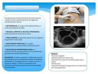 Hay que pensar en la presencia de una mola vesicular
cuando en dicho periodo aparecen las siguientes
manifestaciones clínicas:
• METRORRAGIA: es el signo más habitual (97%) y el
motivo principal de consulta.
• NÁUSEAS, VÓMITOS E, INCLUSO, HIPEREMESIS:
están presentes en el 30% de los casos
• PREECLAMPSIA: su aparición precoz es muy sugestiva
de gestación molar (25%).
• EXPULSIÓN DE VESÍCULAS: es un signo
patognomónico, aunque tardío e infrecuente (11%).
•INSUFICIENCIA RESPIRATORIA AGUDA: es
excepcional (2%) y guarda relación con la embolización
pulmonar de células trofoblásticas.
ECOGRAFÍA: Cavidad ocupada por multitud de ecos de
baja amplitud, que corresponden al tejido trofoblástico
proliferado. Es la imagen típica de “copos de nieve” o
“panal de abejas”. A veces se visualizan zonas
anecoicas, que traducen la presencia de hemorragias
intratumorales.
DIAGNÓSTICOY ANAMNESIS
MANEJO.
•Succion y legrado
•Histerectomía con mola in situ.
•Examen fisico cada dos semanas luego cada 3
meses.
•RX de torax.
•Durante el tiempo de seguimiento se ha de evitar
una nueva gestación.
 