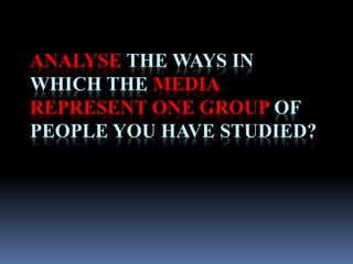 ANALYSE THE WAYS IN 
WHICH THE MEDIA 
REPRESENT ONE GROUP OF 
PEOPLE YOU HAVE STUDIED? 
 