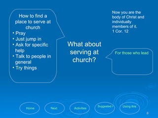 What about serving at church? How to find a place to serve at church Pray Just jump in Ask for specific help  Talk to people in general Try things For those who lead volunteers and coordinate church ministries Now you are the body of Christ and individually members of it.  1 Cor. 12 Using this tool Suggested resources Activities Next Home 