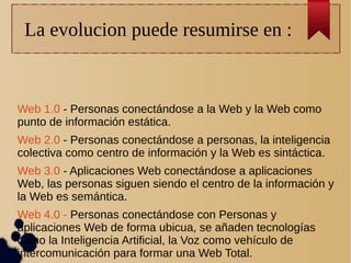La evolucion puede resumirse en :
Web 1.0 - Personas conectándose a la Web y la Web como
punto de información estática.
Web 2.0 - Personas conectándose a personas, la inteligencia
colectiva como centro de información y la Web es sintáctica.
Web 3.0 - Aplicaciones Web conectándose a aplicaciones
Web, las personas siguen siendo el centro de la información y
la Web es semántica.
Web 4.0 - Personas conectándose con Personas y
aplicaciones Web de forma ubicua, se añaden tecnologías
como la Inteligencia Artificial, la Voz como vehículo de
intercomunicación para formar una Web Total.
 