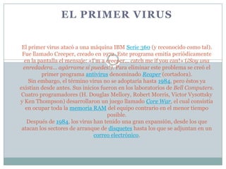 EL PRIMER VIRUS


 El primer virus atacó a una máquina IBM Serie 360 (y reconocido como tal).
 Fue llamado Creeper, creado en 1972. Este programa emitía periódicamente
  en la pantalla el mensaje: «I'm a creeper... catch me if you can!» (¡Soy una
  enredadera... agárrame si puedes!). Para eliminar este problema se creó el
         primer programa antivirus denominado Reaper (cortadora).
    Sin embargo, el término virus no se adoptaría hasta 1984, pero éstos ya
existían desde antes. Sus inicios fueron en los laboratorios de Bell Computers.
 Cuatro programadores (H. Douglas Mellory, Robert Morris, Victor Vysottsky
y Ken Thompson) desarrollaron un juego llamado Core War, el cual consistía
   en ocupar toda la memoria RAM del equipo contrario en el menor tiempo
                                     posible.
   Después de 1984, los virus han tenido una gran expansión, desde los que
 atacan los sectores de arranque de disquetes hasta los que se adjuntan en un
                               correo electrónico.
 
