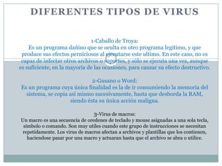 DIFERENTES TIPOS DE VIRUS


                              1-Caballo de Troya:
    Es un programa dañino que se oculta en otro programa legítimo, y que
 produce sus efectos perniciosos al ejecutarse este ultimo. En este caso, no es
 capaz de infectar otros archivos o soportes, y sólo se ejecuta una vez, aunque
es suficiente, en la mayoría de las ocasiones, para causar su efecto destructivo.

                              2-Gusano o Word:
Es un programa cuya única finalidad es la de ir consumiendo la memoria del
  sistema, se copia así mismo sucesivamente, hasta que desborda la RAM,
                     siendo ésta su única acción maligna.

                                 3-Virus de macros:
Un macro es una secuencia de oredenes de teclado y mouse asignadas a una sola tecla,
 símbolo o comando. Son muy utiles cuando este grupo de instrucciones se necesitan
repetidamente. Los virus de macros afectan a archivos y plantillas que los contienen,
   haciendose pasar por una macro y actuaran hasta que el archivo se abra o utilice.
 