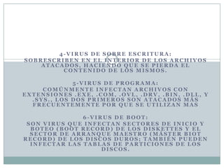 4-VIRUS DE SOBRE ESCRITURA:
SOBRESCRIBEN EN EL INTERIOR DE LOS ARCHIVOS
    ATACADOS, HACIENDO QUE SE PIERDA EL
         CONTENIDO DE LOS MISMOS.

             5-VIRUS DE PROGRAMA:
     COMÚNMENTE INFECTAN ARCHIVOS CON
EXTENSIONES .EXE, .COM, .OVL, .DRV, .BIN, .DLL, Y
  .SYS., LOS DOS PRIMEROS SON ATACADOS MÁS
  FRECUENTEMENTE POR QUE SE UTILIZAN MAS

               6-VIRUS DE BOOT:
 SON VIRUS QUE INFECTAN SECTORES DE INICIO Y
  BOTEO (BOOT RECORD) DE LOS DISKETTES Y EL
  SECTOR DE ARRANQUE MAESTRO (MÁSTER BIOT
RECORD) DE LOS DISCOS DUROS; TAMBIÉN PUEDEN
  INFECTAR LAS TABLAS DE PARTICIONES DE LOS
                    DISCOS.
 