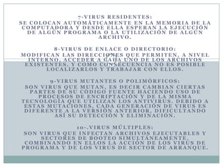 7-VIRUS RESIDENTES:
SE COLOCAN AUTOMÁTICAMENTE EN LA MEMORIA DE LA
 COMPUTADORA Y DESDE ELLA ESPERAN LA EJECUCIÓN
  DE ALGÚN PROGRAMA O LA UTILIZACIÓN DE ALGÚN
                   ARCHIVO.

        8-VIRUS DE ENLACE O DIRECTORIO:
MODIFICAN LAS DIRECCIONES QUE PERMITEN, A NIVEL
  INTERNO, ACCEDER A CADA UNO DE LOS ARCHIVOS
 EXISTENTES, Y COMO CONSECUENCIA NO ES POSIBLE
      LOCALIZARLOS Y TRABAJAR CON ELLOS.

        9-VIRUS MUTANTES O POLIMÓRFICOS:
 SON VIRUS QUE MUTAN, ES DECIR CAMBIAN CIERTAS
  PARTES DE SU CÓDIGO FUENTE HACIENDO USO DE
    PROCESOS DE ENCRIPTACIÓN Y DE LA MISMA
TECNOLOGÍA QUE UTILIZAN LOS ANTIVIRUS. DEBIDO A
 ESTAS MUTACIONES, CADA GENERACIÓN DE VIRUS ES
 DIFERENTE A LA VERSIÓN ANTERIOR, DIFICULTANDO
         ASÍ SU DETECCIÓN Y ELIMINACIÓN.

              10-.VIRUS MÚLTIPLES:
 SON VIRUS QUE INFECTAN ARCHIVOS EJECUTABLES Y
     SECTORES DE BOOTEO SIMULTÁNEAMENTE,
 COMBINANDO EN ELLOS LA ACCIÓN DE LOS VIRUS DE
PROGRAMA Y DE LOS VIRUS DE SECTOR DE ARRANQUE.
 