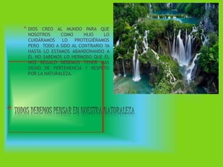 * DIOS CREO AL MUNDO PARA QUE
NOSOTROS COMO HIJO LO
CUIDÁRAMOS LO PROTEGIÉRAMOS
PERO TODO A SIDO AL CONTRARIO YA
HASTA LO ESTAMOS ABANDONANDO A
ÉL NO SABEMOS LO HERMOSO QUE ÉL
NOS REGALO DEBEMOS TENER MAS
SIGNO DE PERTENENCIA Y RESPETO
POR LA NATURALEZA.
*
 