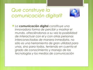 Que construye la
comunicación digital?
 La comunicación digital constituye una
innovadora forma de percibir y mostrar el
mundo, ofreciéndonos a su vez la posibilidad
de interactuar con el y con otras personas
interconectadas de manera inmediata, no
sólo es una herramienta de gran utilidad para
unos, sino para todos, teniendo en cuenta el
grado de conocimiento y manejo de las
tecnologías y los medios de comunicación
 