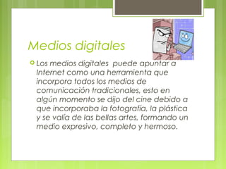 Medios digitales
 Los medios digitales  puede apuntar a
Internet como una herramienta que
incorpora todos los medios de
comunicación tradicionales, esto en
algún momento se dijo del cine debido a
que incorporaba la fotografía, la plástica
y se valía de las bellas artes, formando un
medio expresivo, completo y hermoso.
 