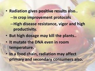 • Radiation gives positive results also..
–In crop improvement protocols
–High disease resistance, vigor and high
productivity.
• But high dosage may kill the plants..
• It mutate the DNA even in room
temperature.
• In a food chain, radiation may affect
primary and secondary consumers also.
 