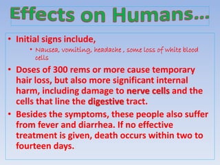 • Initial signs include,
• Nausea, vomiting, headache , some loss of white blood
cells
• Doses of 300 rems or more cause temporary
hair loss, but also more significant internal
harm, including damage to nerve cells and the
cells that line the digestive tract.
• Besides the symptoms, these people also suffer
from fever and diarrhea. If no effective
treatment is given, death occurs within two to
fourteen days.
 