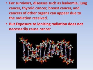 • For survivors, diseases such as leukemia, lung
cancer, thyroid cancer, breast cancer, and
cancers of other organs can appear due to
the radiation received.
• But Exposure to ionising radiation does not
necessarily cause cancer
 