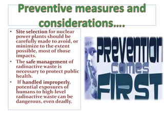 • Site selection for nuclear
power plants should be
carefully made to avoid, or
minimize to the extent
possible, most of those
impacts.
• The safe management of
radioactive waste is
necessary to protect public
health.
• If handled improperly,
potential exposures of
humans to high-level
radioactive waste can be
dangerous, even deadly.
 