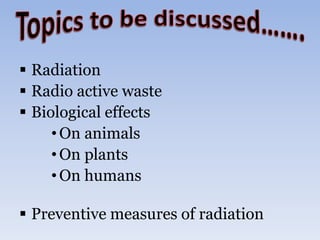  Radiation
 Radio active waste
 Biological effects
•On animals
•On plants
•On humans
 Preventive measures of radiation
 