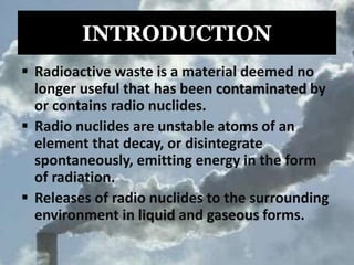 INTRODUCTION
 Radioactive waste is a material deemed no
longer useful that has been contaminated by
or contains radio nuclides.
 Radio nuclides are unstable atoms of an
element that decay, or disintegrate
spontaneously, emitting energy in the form
of radiation.
 Releases of radio nuclides to the surrounding
environment in liquid and gaseous forms.
 