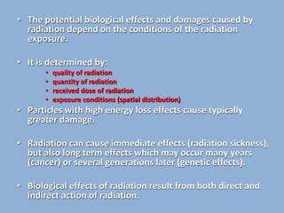 • The potential biological effects and damages caused by
radiation depend on the conditions of the radiation
exposure.
• It is determined by:
• quality of radiation
• quantity of radiation
• received dose of radiation
• exposure conditions (spatial distribution)
• Particles with high energy loss effects cause typically
greater damage.
• Radiation can cause immediate effects (radiation sickness),
but also long term effects which may occur many years
(cancer) or several generations later (genetic effects).
• Biological effects of radiation result from both direct and
indirect action of radiation.
 