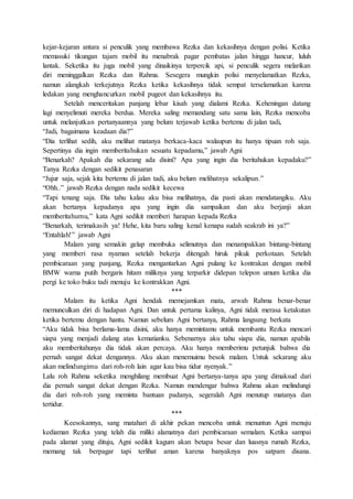 kejar-kejaran antara si penculik yang membawa Rezka dan kekasihnya dengan polisi. Ketika
memasuki tikungan tajam mobil itu menabrak pagar pembatas jalan hingga hancur, luluh
lantak. Seketika itu juga mobil yang dinaikinya terpercik api, si penculik segera melarikan
diri meninggalkan Rezka dan Rahma. Sesegera mungkin polisi menyelamatkan Rezka,
namun alangkah terkejutnya Rezka ketika kekasihnya tidak sempat terselamatkan karena
ledakan yang menghancurkan mobil pugeot dan kekasihnya itu.
Setelah menceritakan panjang lebar kisah yang dialami Rezka. Keheningan datang
lagi menyelimuti mereka berdua. Mereka saling memandang satu sama lain, Rezka mencoba
untuk melanjutkan pertanyaannya yang belum terjawab ketika bertemu di jalan tadi,
“Jadi, bagaimana keadaan dia?”
“Dia terlihat sedih, aku melihat matanya berkaca-kaca walaupun itu hanya tipuan roh saja.
Sepertinya dia ingin memberitahukan sesuatu kepadamu,” jawab Agni
“Benarkah? Apakah dia sekarang ada disini? Apa yang ingin dia beritahukan kepadaku?”
Tanya Rezka dengan sedikit penasaran
“Jujur saja, sejak kita bertemu di jalan tadi, aku belum melihatnya sekalipun.”
“Ohh..” jawab Rezka dengan nada sedikit kecewa
“Tapi tenang saja. Dia tahu kalau aku bisa melihatnya, dia pasti akan mendatangiku. Aku
akan bertanya kepadanya apa yang ingin dia sampaikan dan aku berjanji akan
memberitahumu,” kata Agni sedikit memberi harapan kepada Rezka
“Benarkah, terimakasih ya! Hehe, kita baru saling kenal kenapa sudah seakrab ini ya?”
“Entahlah!” jawab Agni
Malam yang semakin gelap membuka selimutnya dan menampakkan bintang-bintang
yang memberi rasa nyaman setelah bekerja ditengah hiruk pikuk perkotaan. Setelah
pembicaraan yang panjang, Rezka mengantarkan Agni pulang ke kontrakan dengan mobil
BMW warna putih bergaris hitam miliknya yang terparkir didepan telepon umum ketika dia
pergi ke toko buku tadi menuju ke kontrakkan Agni.
***
Malam itu ketika Agni hendak memejamkan mata, arwah Rahma benar-benar
memunculkan diri di hadapan Agni. Dan untuk pertama kalinya, Agni tidak merasa ketakutan
ketika bertemu dengan hantu. Namun sebelum Agni bertanya, Rahma langsung berkata
“Aku tidak bisa berlama-lama disini, aku hanya memintamu untuk membantu Rezka mencari
siapa yang menjadi dalang atas kematianku. Sebenarnya aku tahu siapa dia, namun apabila
aku memberitahunya dia tidak akan percaya. Aku hanya memberimu petunjuk bahwa dia
pernah sangat dekat dengannya. Aku akan menemuimu besok malam. Untuk sekarang aku
akan melindungimu dari roh-roh lain agar kau bisa tidur nyenyak.”
Lalu roh Rahma seketika menghilang membuat Agni bertanya-tanya apa yang dimaksud dari
dia pernah sangat dekat dengan Rezka. Namun mendengar bahwa Rahma akan melindungi
dia dari roh-roh yang meminta bantuan padanya, segeralah Agni menutup matanya dan
tertidur.
***
Keesokannya, sang matahari di akhir pekan mencoba untuk menuntun Agni menuju
kediaman Rezka yang telah dia miliki alamatnya dari pembicaraan semalam. Ketika sampai
pada alamat yang dituju, Agni sedikit kagum akan betapa besar dan luasnya rumah Rezka,
memang tak berpagar tapi terlihat aman karena banyaknya pos satpam disana.
 