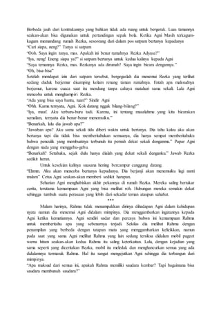 Berbeda jauh dari kontrakannya yang bahkan tidak ada ruang untuk bergerak. Luas tamannya
seakan-akan bisa digunakan untuk pertandingan sepak bola. Ketika Agni Masih terkagum-
kagum memandang rumah Rezka, seseorang dari dalam pos satpam bertanya kepadanya
“Cari siapa, neng?” Tanya si satpam
“Ooh. Saya ingin tanya, mas. Apakah ini benar rumahnya Rezka Adyasa?”
“Iya, neng! Eneng siapa ya?” si satpam bertanya untuk kedua kalinya kepada Agni
“Saya temannya Rezka, mas. Rezkanya ada dirumah? Saya ingin bicara dengannya.”
“Oh, bisa-bisa”
Setelah mendapat izin dari satpam tersebut, bergegaslah dia menemui Rezka yang terlihat
sedang duduk berjemur disamping kolam renang taman rumahnya. Entah apa maksudnya
berjemur, karena cuaca saat itu mendung tanpa cahaya matahari sama sekali. Lalu Agni
mencoba untuk menghampiri Rezka.
“Ada yang bisa saya bantu, tuan?” Sindir Agni
“Ohh. Kamu ternyata, Agni. Kok datang nggak bilang-bilang?”
“Iya, maaf. Aku terburu-buru tadi. Karena, ini tentang masalahmu yang kita bicarakan
semalam, ternyata dia benar-benar menemuiku.”
“Benarkah, lalu dia jawab apa?”
“Jawaban apa? Aku sama sekali tida diberi waktu untuk bertanya. Dia tahu kalau aku akan
bertanya tapi dia tidak bisa memberitahukan semuanya, dia hanya sempat memberitahuku
bahwa penculik yang membuatnya terbunuh itu pernah dekat sekali denganmu.” Papar Agni
dengan nada yang menggebu-gebu.
“Benarkah? Setahuku, sejak dulu hanya dialah yang dekat sekali denganku.” Jawab Rezka
sedikit heran.
Untuk kesekian kalinya suasana hening bercampur canggung datang.
“Ehmm. Aku akan mencoba bertanya kepadanya. Dia berjanji akan menemuiku lagi nanti
malam” Cetus Agni seakan-akan memberi sedikit harapan.
Seharian Agni menghabiskan akhir pekannya di rumah Rezka. Mereka saling bertukar
cerita, terutama kemampuan Agni yang bisa melihat roh. Hubungan mereka semakin dekat
sehingga tumbuh suatu perasaan yang lebih dari sekadar teman ataupun sahabat.
***
Malam harinya, Rahma tidak menampakkan dirinya dihadapan Agni dalam kehidupan
nyata namun dia menemui Agni didalam mimpinya. Dia menggambarkan ingatannya kepada
Agni ketika kematiannya. Agni sendiri sadar dan percaya bahwa ini kemampuan Rahma
untuk memberitahu apa yang sebenarnya terjadi. Sekilas dia melihat Rahma dengan
penampilan yang berbeda dengan tatapan mata yang menggambarkan kelicikkan, namun
pada saat yang sama Agni melihat Rahma yang lain sedang tersiksa didalam mobil pugeot
warna hitam seakan-akan kedua Rahma itu saling keterkaitan. Lalu, dengan kejadian yang
sama seperti yang diceritakan Rezka, mobil itu meledak dan menghancurkan semua yang ada
didalamnya termasuk Rahma. Hal itu sangat mengejutkan Agni sehingga dia terbangun dari
mimpinya.
“Apa maksud dari semua ini, apakah Rahma memiliki saudara kembar? Tapi bagaimana bisa
saudara membunuh saudara?”
 