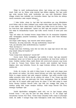 Mimpi itu masih membayang-bayangi pikiran Agni tentang apa yang sebenarnya
terjadi. Sejak saat itu, Rahma sering menemui Agni didalam mimpinya. Dan Agni sendiri
juga sering menemui Rezka untuk memberitahu apa yang telah diberitahukan Rahma
sehingga semakin lama tumbuhlah rasa ketertarikan diantara Agni dan Rezka dan akhirnya
mereka memutuskan untuk menjalin hubungan.
***
3 bulan berlalu, selama itu Agni tidak lagi menceritakan apa yang diberitahukan
arwah Rahma entah itu dalam kehidupan nyata maupun dalam mimpi kepada Rezka. Namun,
di suatu malam, Rezka mimpi bertemu roh Rahma yang terlihat kecewa dan berkata “Apa
kau benar-benar ingin melupakanku? Apakah kau tidak ingin tahu penyebab kematianku?’.
Lalu mimpi itu disampaikannya kepada Agni ketika mereka bertemu di taman pada suatu
malam.
“Agni, tadi malam aku bermimpi bertemu dengan Rahma dan dia menanyakan keinginanku
untuk memngungkap penyebab kematiannya. Apakah kamu sama sekali belum ditemuinya
belakangan ini?”
Lalu dengan sedikit bingung, Agni mencoba untuk berkata sejujurnya.
“Sebenarnya, dia sering menemuiku. Dia juga memberitahuku banyak hal.”
“Lalu, apa maksudmu tidak memberitahukannya kepadaku?”
“Maaf, aku hanya ti...”
“Kenapa kamu harus berbohong, kamu tahu kan kalau aku sangat ingin mencari tahu siapa
yang menjadi dalang dari kejadian itu?”
“iya, aku tahu,”
“Lantas kenapa kamu menutupinya? terserah lah!”
Karena marah, Rezka meninggalkan Agni sendirian di taman. Agni juga menyadari
kesalahannya namun saat ini bukan itu yang dia permasalahkan, dia benar-benar sendirian di
taman. Sendirian membuat dirinya mudah ditemui oleh arwah-arwah penasaran yang berada
di taman itu. Ternyata benar, belasan hantu mencoba untuk mendekati Agni bersama
dinginnya udara yang berhembus. Karena dia sangat ketakutan akhirnya dia pingsan tak
sadarkan diri.
***
Ketika dia tersadar, dia sudah di dalam kamar di suatu rumah sakit dengan jarum
infus menusuk urat nadinya. Lalu dokter muncul beberapa saat ketika Agni sedang melamun.
Dokter itu sengaja menemui Agni untuk mengecek kondisinya. Agni sedikit tersentak ketika
melihat pernyataan dokter bahwa dia tak sadarkan diri selama 13 hari. Namun yang lebih
mengherankan lagi, tidak ada tanda-tanda Kak Henry menjenguknya. Entah dia diberitahu
atau tidak, hal itu menjadi sedikit ganjil karena dia selama 13 hari tidak pulang ke rumah
karena biasanya kakaknya khawatir ketika Agni lebih dari seminggu tidak pulang ke
rumahnya apalagi tidak sempat menelpon kakaknya. Entah betapa khawatir Kak Henry
menunggu kepulangan Agni.
***
Setelah diperbolehkan meninggalkan rumah sakit, sore itu Agni bergegas pulang
kerumah karena 3 hari yang lalu tepat hari ulang tahunnya ke 18, dia sengaja ingin
merayakannya bersama Kak Henry. Namun betapa terkejutnya ketika sampai di pekarangan
rumah, dia melihat 4 karangan bunga tanda belasungkawa tertulis nama kakaknya Henry.
 