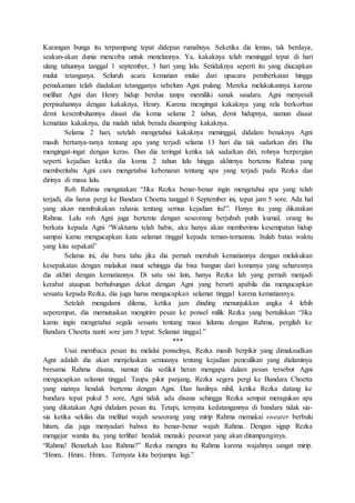 Karangan bunga itu terpampang tepat didepan rumahnya. Seketika dia lemas, tak berdaya,
seakan-akan dunia mencoba untuk menelannya. Ya, kakaknya telah meninggal tepat di hari
ulang tahunnya tanggal 1 september, 3 hari yang lalu. Setidaknya seperti itu yang diucapkan
mulut tetanganya. Seluruh acara kematian mulai dari upacara pemberkatan hingga
pemakaman telah diadakan tetangganya sebelum Agni pulang. Mereka melakukannya karena
melihat Agni dan Henry hidup berdua tanpa memiliki sanak saudara. Agni menyesali
perpisahannya dengan kakaknya, Henry. Karena mengingat kakaknya yang rela berkorban
demi kesembuhannya disaat dia koma selama 2 tahun, demi hidupnya, namun disaat
kematian kakaknya, dia malah tidak berada disamping kakaknya.
Selama 2 hari, setelah mengetahui kakaknya meninggal, didalam benaknya Agni
masih bertanya-tanya tentang apa yang terjadi selama 13 hari dia tak sadarkan diri. Dia
mengingat-ingat dengan keras. Dan dia teringat ketika tak sadarkan diri, rohnya berpergian
seperti kejadian ketika dia koma 2 tahun lalu hingga akhirnya bertemu Rahma yang
memberitahu Agni cara mengetahui kebenaran tentang apa yang terjadi pada Rezka dan
dirinya di masa lalu.
Roh Rahma mengatakan “Jika Rezka benar-benar ingin mengetahui apa yang telah
terjadi, dia harus pergi ke Bandara Choetta tanggal 6 September ini, tepat jam 5 sore. Ada hal
yang akan membukakan rahasia tentang semua kejadian itu!”. Hanya itu yang dikatakan
Rahma. Lalu roh Agni juga bertemu dengan seseorang berjubah putih kumal, orang itu
berkata kepada Agni “Waktumu telah habis, aku hanya akan memberimu kesempatan hidup
sampai kamu mengucapkan kata selamat tinggal kepada teman-temanmu. Itulah batas waktu
yang kita sepakati”
Selama ini, dia baru tahu jika dia pernah merubah kematiannya dengan melakukan
kesepakatan dengan malaikat maut sehingga dia bisa bangun dari komanya yang seharusnya
dia akhiri dengan kematiannya. Di satu sisi lain, hanya Rezka lah yang pernah menjadi
kerabat ataupun berhubungan dekat dengan Agni yang berarti apabila dia mengucapkan
sesuatu kepada Rezka, dia juga harus mengucapkan selamat tinggal karena kematiannya.
Setelah mengalami dilema, ketika jam dinding menunjukkan angka 4 lebih
seperempat, dia memutuskan mengirim pesan ke ponsel milik Rezka yang bertuliskan “Jika
kamu ingin mengetahui segala sesuatu tentang masa lalumu dengan Rahma, pergilah ke
Bandara Choetta nanti sore jam 5 tepat. Selamat tinggal.”
***
Usai membaca pesan itu melalui ponselnya, Rezka masih berpikir yang dimaksudkan
Agni adalah dia akan menjelaskan semuanya tentang kejadian penculikan yang dialaminya
bersama Rahma disana, namun dia sedikit heran mengapa dalam pesan tersebut Agni
mengucapkan selamat tinggal. Tanpa pikir panjang, Rezka segera pergi ke Bandara Choetta
yang niatnya hendak bertemu dengan Agni. Dan hasilnya nihil, ketika Rezka datang ke
bandara tepat pukul 5 sore, Agni tidak ada disana sehingga Rezka sempat meragukan apa
yang dikatakan Agni didalam pesan itu. Tetapi, ternyata kedatangannya di bandara tidak sia-
sia ketika sekilas dia melihat wajah seseorang yang mirip Rahma memakai sweater berbulu
hitam, dia juga menyadari bahwa itu benar-benar wajah Rahma. Dengan sigap Rezka
mengejar wanita itu, yang terlihat hendak menaiki pesawat yang akan ditumpanginya.
“Rahma! Benarkah kau Rahma?” Rezka mengira itu Rahma karena wajahnya sangat mirip.
“Hmm.. Hmm.. Hmm.. Ternyata kita berjumpa lagi.”
 