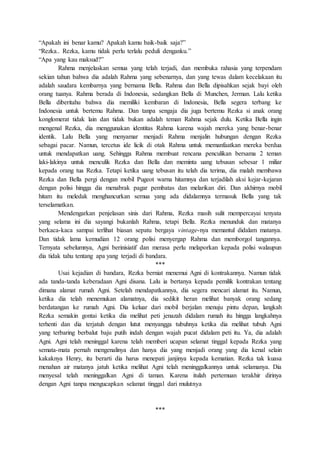 “Apakah ini benar kamu? Apakah kamu baik-baik saja?”
“Rezka.. Rezka, kamu tidak perlu terlalu peduli denganku.”
“Apa yang kau maksud?”
Rahma menjelaskan semua yang telah terjadi, dan membuka rahasia yang terpendam
sekian tahun bahwa dia adalah Rahma yang sebenarnya, dan yang tewas dalam kecelakaan itu
adalah saudara kembarnya yang bernama Bella. Rahma dan Bella dipisahkan sejak bayi oleh
orang tuanya. Rahma berada di Indonesia, sedangkan Bella di Munchen, Jerman. Lalu ketika
Bella diberitahu bahwa dia memiliki kembaran di Indonesia, Bella segera terbang ke
Indonesia untuk bertemu Rahma. Dan tanpa sengaja dia juga bertemu Rezka si anak orang
konglomerat tidak lain dan tidak bukan adalah teman Rahma sejak dulu. Ketika Bella ingin
mengenal Rezka, dia menggunakan identitas Rahma karena wajah mereka yang benar-benar
identik. Lalu Bella yang menyamar menjadi Rahma menjalin hubungan dengan Rezka
sebagai pacar. Namun, tercetus ide licik di otak Rahma untuk memanfaatkan mereka berdua
untuk mendapatkan uang. Sehingga Rahma membuat rencana penculikan bersama 2 teman
laki-lakinya untuk menculik Rezka dan Bella dan meminta uang tebusan sebesar 1 miliar
kepada orang tua Rezka. Tetapi ketika uang tebusan itu telah dia terima, dia malah membawa
Rezka dan Bella pergi dengan mobil Pugeot warna hitamnya dan terjadilah aksi kejar-kejaran
dengan polisi hingga dia menabrak pagar pembatas dan melarikan diri. Dan akhirnya mobil
hitam itu meledak menghancurkan semua yang ada didalamnya termasuk Bella yang tak
terselamatkan.
Mendengarkan penjelasan sinis dari Rahma, Rezka masih sulit mempercayai tenyata
yang selama ini dia sayangi bukanlah Rahma, tetapi Bella. Rezka menunduk dan matanya
berkaca-kaca sampai terlihat biasan sepatu bergaya vintage-nya memantul didalam matanya.
Dan tidak lama kemudian 12 orang polisi menyergap Rahma dan memborgol tangannya.
Ternyata sebelumnya, Agni berinisiatif dan merasa perlu melaporkan kepada polisi walaupun
dia tidak tahu tentang apa yang terjadi di bandara.
***
Usai kejadian di bandara, Rezka berniat menemui Agni di kontrakannya. Namun tidak
ada tanda-tanda keberadaan Agni disana. Lalu ia bertanya kepada pemilik kontrakan tentang
dimana alamat rumah Agni. Setelah mendapatkannya, dia segera mencari alamat itu. Namun,
ketika dia telah menemukan alamatnya, dia sedikit heran melihat banyak orang sedang
berdatangan ke rumah Agni. Dia keluar dari mobil berjalan menuju pintu depan, langkah
Rezka semakin gontai ketika dia melihat peti jenazah didalam rumah itu hingga langkahnya
terhenti dan dia terjatuh dengan lutut menyangga tubuhnya ketika dia melihat tubuh Agni
yang terbaring berbalut baju putih indah dengan wajah pucat didalam peti itu. Ya, dia adalah
Agni. Agni telah meninggal karena telah memberi ucapan selamat tinggal kepada Rezka yang
semata-mata pernah mengenalinya dan hanya dia yang menjadi orang yang dia kenal selain
kakaknya Henry, itu berarti dia harus menepati janjinya kepada kematian. Rezka tak kuasa
menahan air matanya jatuh ketika melihat Agni telah meninggalkannya untuk selamanya. Dia
menyesal telah meninggalkan Agni di taman. Karena itulah pertemuan terakhir dirinya
dengan Agni tanpa mengucapkan selamat tinggal dari mulutnya
***
 