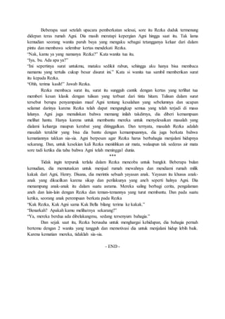 Beberapa saat setelah upacara pemberkatan selesai, sore itu Rezka duduk termenung
didepan teras rumah Agni. Dia masih meratapi kepergian Agni hingga saat itu. Tak lama
kemudian seorang wanita paruh baya yang mengaku sebagai tetangganya keluar dari dalam
pintu dan membawa selembar kertas mendekati Rezka.
“Nak, kamu ya yang namanya Rezka?” Kata wanita tua itu.
“Iya, bu. Ada apa ya?”
“Ini sepertinya surat untukmu, mataku sedikit rabun, sehingga aku hanya bisa membaca
namamu yang tertulis cukup besar disurat ini.” Kata si wanita tua sambil memberikan surat
itu kepada Rezka.
“Ohh, terima kasih!” Jawab Rezka.
Rezka membaca surat itu, surat itu sungguh cantik dengan kertas yang terlihat tua
memberi kesan klasik dengan tulisan yang terbuat dari tinta hitam. Tulisan dalam surat
tersebut berupa penyampaian maaf Agni tentang kesalahan yang sebelumnya dan ucapan
selamat darinya karena Rezka telah dapat mengungkap semua yang telah terjadi di masa
lalunya. Agni juga menuliskan bahwa memang inilah takdirnya, dia diberi kemampuan
melihat hantu. Hanya karena untuk membantu mereka untuk menyelesaikan masalah yang
dialami keluarga maupun kerabat yang ditinggalkan. Dan ternyata, masalah Rezka adalah
masalah terakhir yang bisa dia bantu dengan kemampuannya, dia juga berkata bahwa
kematiannya takkan sia-sia. Agni berpesan agar Rezka harus berbahagia menjalani hidupnya
sekarang. Dan, untuk kesekian kali Rezka menitihkan air mata, walaupun tak sederas air mata
sore tadi ketika dia tahu bahwa Agni telah meninggal dunia.
***
Tidak ingin terpuruk terlalu dalam Rezka mencoba untuk bangkit. Beberapa bulan
kemudian, dia memutuskan untuk menjual rumah mewahnya dan mendiami rumah milik
kakak dari Agni, Henry. Disana, dia merintis sebuah yayasan anak. Yayasan itu khusus anak-
anak yang dikucilkan karena sikap dan perilakunya yang aneh seperti halnya Agni. Dia
menampung anak-anak itu dalam suatu asrama. Mereka saling berbagi cerita, pengalaman
aneh dan lain-lain dengan Rezka dan teman-temannya yang turut membantu. Dan pada suatu
ketika, seorang anak perempuan berkata pada Rezka
“Kak Rezka, Kak Agni sama Kak Bella bilang terima ke kakak.”
“Benarkah? Apakah kamu melihatnya sekarang?”
“Ya, mereka berdua ada dibelakangmu, sedang tersenyum bahagia.”
Dan sejak saat itu, Rezka berusaha untuk menghargai kehidupan, dia bahagia pernah
bertemu dengan 2 wanita yang tangguh dan memotivasi dia untuk menjalani hidup lebih baik.
Karena kematian mereka, tidaklah sia-sia.
- END -
 