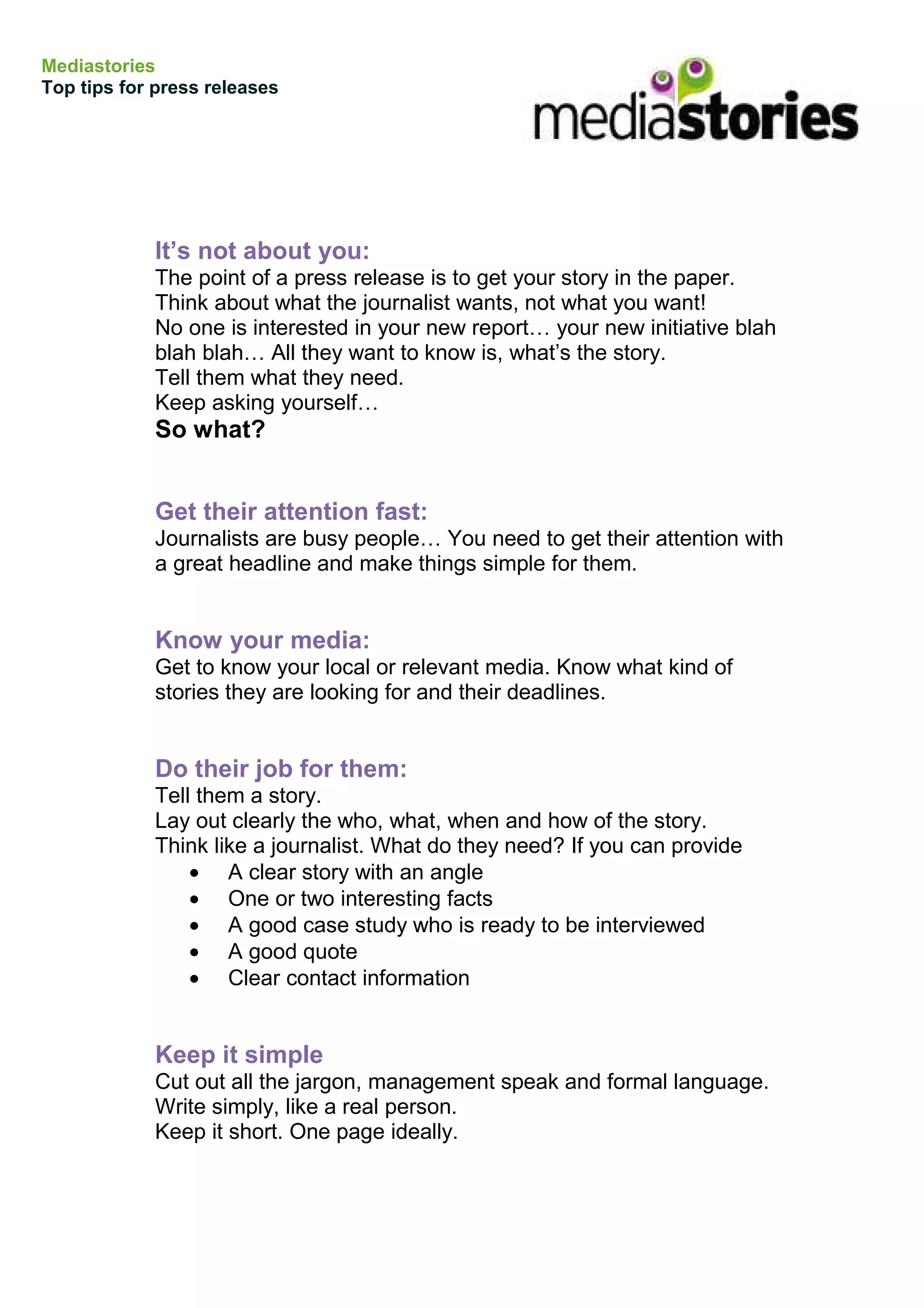 Mediastories
Top tips for press releases




            It’s not about you:
            The point of a press release is to get your story in the paper.
            Think about what the journalist wants, not what you want!
            No one is interested in your new report… your new initiative blah
            blah blah… All they want to know is, what’s the story.
            Tell them what they need.
            Keep asking yourself…
            So what?


            Get their attention fast:
            Journalists are busy people… You need to get their attention with
            a great headline and make things simple for them.


            Know your media:
            Get to know your local or relevant media. Know what kind of
            stories they are looking for and their deadlines.


            Do their job for them:
            Tell them a story.
            Lay out clearly the who, what, when and how of the story.
            Think like a journalist. What do they need? If you can provide
                • A clear story with an angle
                • One or two interesting facts
                • A good case study who is ready to be interviewed
                • A good quote
                • Clear contact information


            Keep it simple
            Cut out all the jargon, management speak and formal language.
            Write simply, like a real person.
            Keep it short. One page ideally.
 